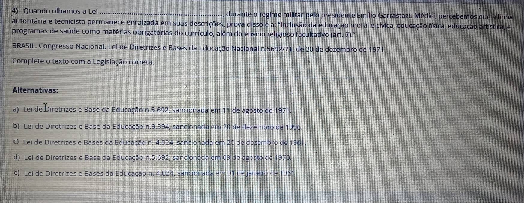 Quando olhamos a Lei _durante o regime militar pelo presidente Emílio Garrastazu Médici, percebemos que a linha
autoritária e tecnicista permanece enraizada em suas descrições, prova disso é a: "Inclusão da educação moral e cívica, educação física, educação artística, e
programas de saúde como matérias obrigatórias do currículo, além do ensino religioso facultativo (art. 7).'
BRASIL. Congresso Nacional. Lei de Diretrizes e Bases da Educação Nacional n.5692/71, de 20 de dezembro de 1971
Complete o texto com a Legislação correta.
Alternativas:
a) Lei de Diretrizes e Base da Educação n.5.692, sancionada em 11 de agosto de 1971.
b) Lei de Diretrizes e Base da Educação n.9.394, sancionada em 20 de dezembro de 1996
c) Lei de Diretrizes e Bases da Educação n. 4.024, sancionada em 20 de dezembro de 1961.
d) Lei de Diretrizes e Base da Educação n.5.692, sancionada em 09 de agosto de 1970.
e) Lei de Diretrizes e Bases da Educação n. 4.024, sancionada em 01 de janeiro de 1961.