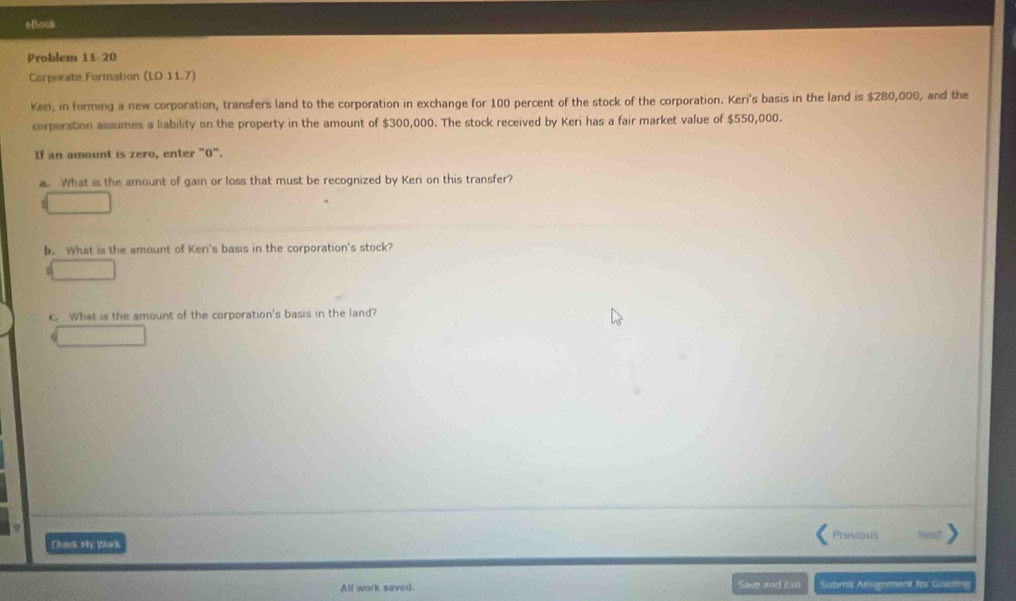 #Baos 
Problem 11-20 
Corperate Formation (LD 11.7) 
Keri, in forming a new corporation, transfers land to the corporation in exchange for 100 percent of the stock of the corporation. Keri's basis in the land is $280,000, and the 
corporation assumes a liability on the property in the amount of $300,000. The stock received by Keri has a fair market value of $550,000. 
If an amount is zero, enter "0". 
a. What is the amount of gain or loss that must be recognized by Keri on this transfer? 
b. What is the amount of Keri's basis in the corporation's stock? 
C. What is the amount of the corporation's basis in the land? 
Choeck My Work Previous 
All work saved. Save and Exii Submit Asgnment for Gistin