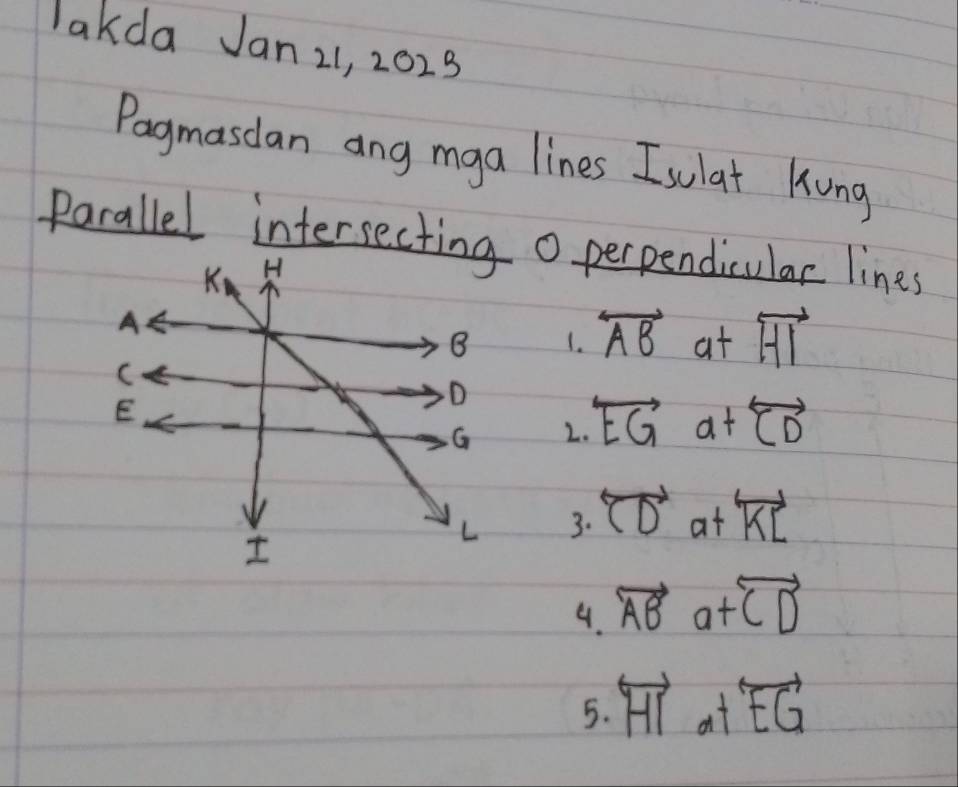 lakda Jan 21, 2023 
Pagmasdan ang mga lines Isulat Kung 
Parallel intersectin o perpendicular lines 
1. overleftrightarrow AB at overleftrightarrow HI
2. overleftrightarrow EGa+overleftrightarrow CD
3. overleftrightarrow CDatoverleftrightarrow KL
9. vector ABa+vector CD
5. overleftrightarrow HI_a+overleftrightarrow EG