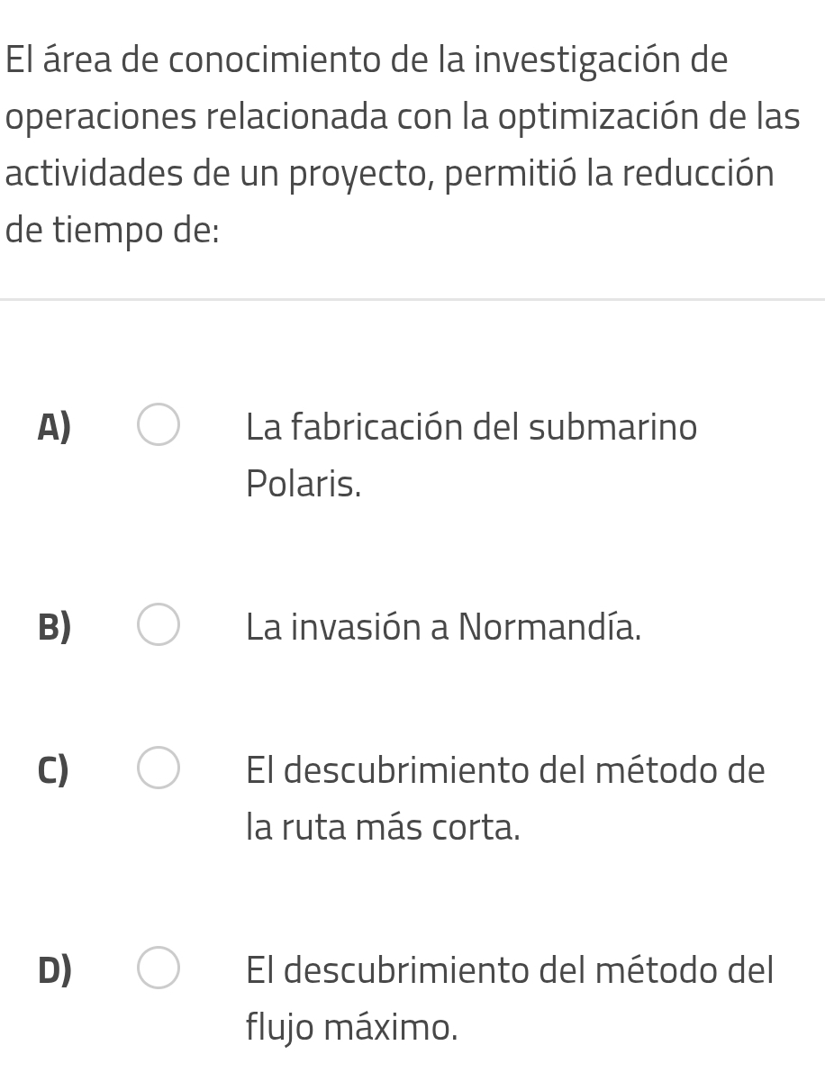 El área de conocimiento de la investigación de
operaciones relacionada con la optimización de las
actividades de un proyecto, permitió la reducción
de tiempo de:
A) La fabricación del submarino
Polaris.
B) La invasión a Normandía.
C) El descubrimiento del método de
la ruta más corta.
D) El descubrimiento del método del
flujo máximo.