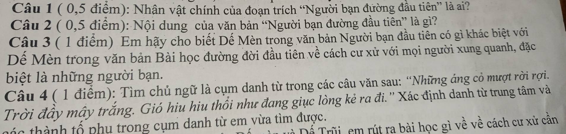 ( 0, 5 điểm): Nhận vật chính của đoạn trích “Người bạn đường đầu tiên” là ai? 
Câu 2 ( 0,5 điểm): Nội dung của văn bản “Người bạn đường đầu tiên” là gì? 
Câu 3 ( 1 điểm) Em hãy cho biết Dế Mèn trong văn bản Người bạn đầu tiên có gì khác biệt với 
Dế Mèn trong văn bản Bài học đường đời đầu tiên về cách cư xử với mọi người xung quanh, đặc 
biệt là những người bạn. 
Câu 4 ( 1 điểm): Tìm chủ ngữ là cụm danh từ trong các câu văn sau: “Những áng cỏ mượt rời rợi 
Trời đầy mây trắng. Gió hiu hiu thổi như đang giục lòng kẻ ra đi. '' Xác định danh từ trung tâm và 
hác thành tổ phu trong cụm danh từ em vừa tìm được. 
Đ Dể Trũi em rút ra bài học gì về về cách cư xử cần