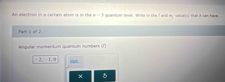 An electron in a certain atom is in the n=3 quantum level. Write in the / and m_1 value(s) that it can have. 
Part 1 of 2 
Angular momentum quantum numbers (/)
-2, -1, 0 □,□,… 
×