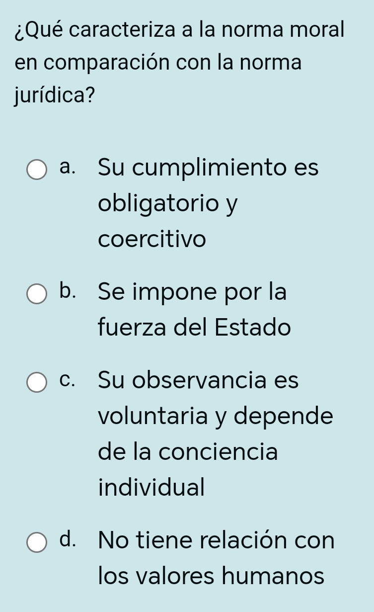 ¿Qué caracteriza a la norma moral
en comparación con la norma
jurídica?
a. Su cumplimiento es
obligatorio y
coercitivo
b. Se impone por la
fuerza del Estado
c. Su observancia es
voluntaria y depende
de la conciencia
individual
d. No tiene relación con
los valores humanos