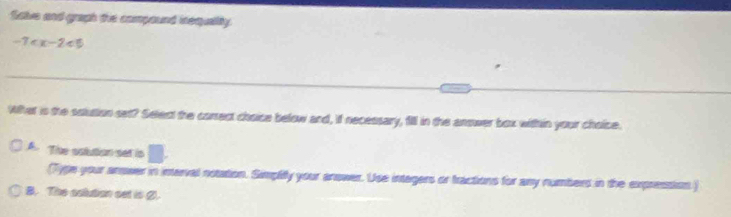 Salve and graph the compound inequality.
-7
_
_
Wher is the soluttion set? Select the correct choice below and, if necessary, fill in the answer box within your choice.
A. The sotution set is □. 
(Type your anower in imerval notation. Simpliy your answer. Use intagers or tractions for any numbers in the expression)
B. The aolution oot io 2.