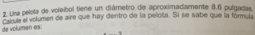 Una pelota de voleíbol tiene un diámetro de aproximadamente 8.6 pulgadas. 
Calcula el volumen de aire que hay dentro de la pelota. Si se sabe que la fórmula 
de volumen es: