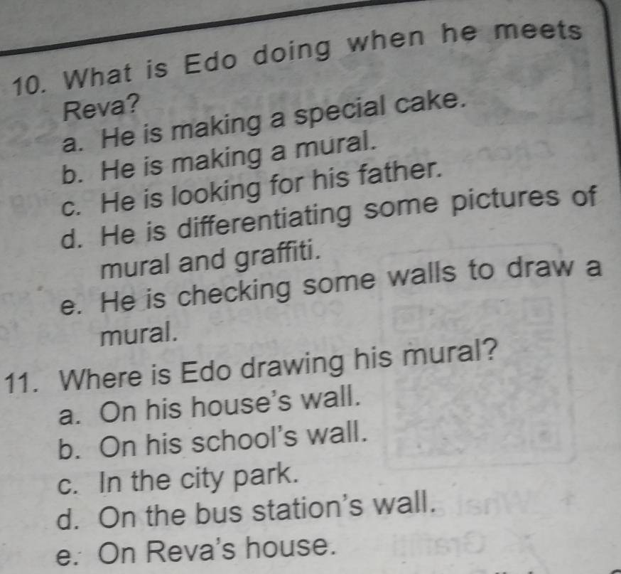 What is Edo doing when he meets
Reva?
a. He is making a special cake.
b. He is making a mural.
c. He is looking for his father.
d. He is differentiating some pictures of
mural and graffiti.
e. He is checking some walls to draw a
mural.
11. Where is Edo drawing his mural?
a. On his house's wall.
b. On his school's wall.
c. In the city park.
d. On the bus station's wall.
e. On Reva's house.