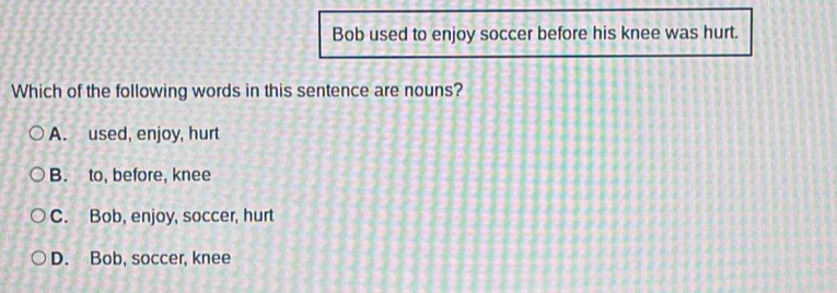 Bob used to enjoy soccer before his knee was hurt.
Which of the following words in this sentence are nouns?
A. used, enjoy, hurt
B. to, before, knee
C. Bob, enjoy, soccer, hurt
D. Bob, soccer, knee