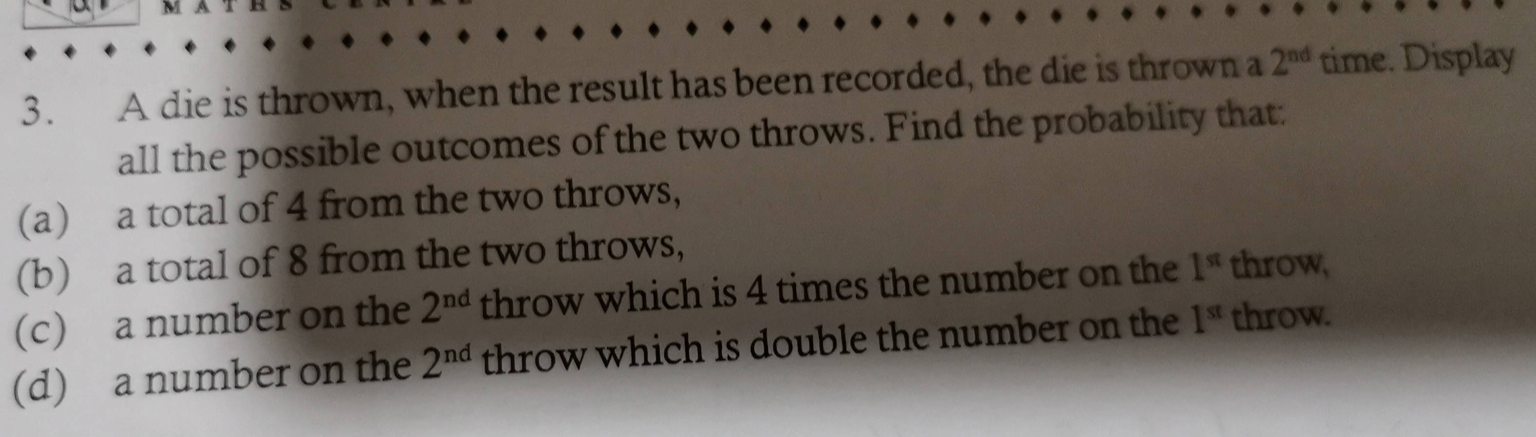 A die is thrown, when the result has been recorded, the die is thrown a 2^(nd) time. Display 
all the possible outcomes of the two throws. Find the probability that: 
(a) a total of 4 from the two throws, 
(b) a total of 8 from the two throws, 
(c) a number on the 2^(nd) throw which is 4 times the number on the 1^(st) throw, 
(d) a number on the 2^(nd) throw which is double the number on the 1^(st) throw.