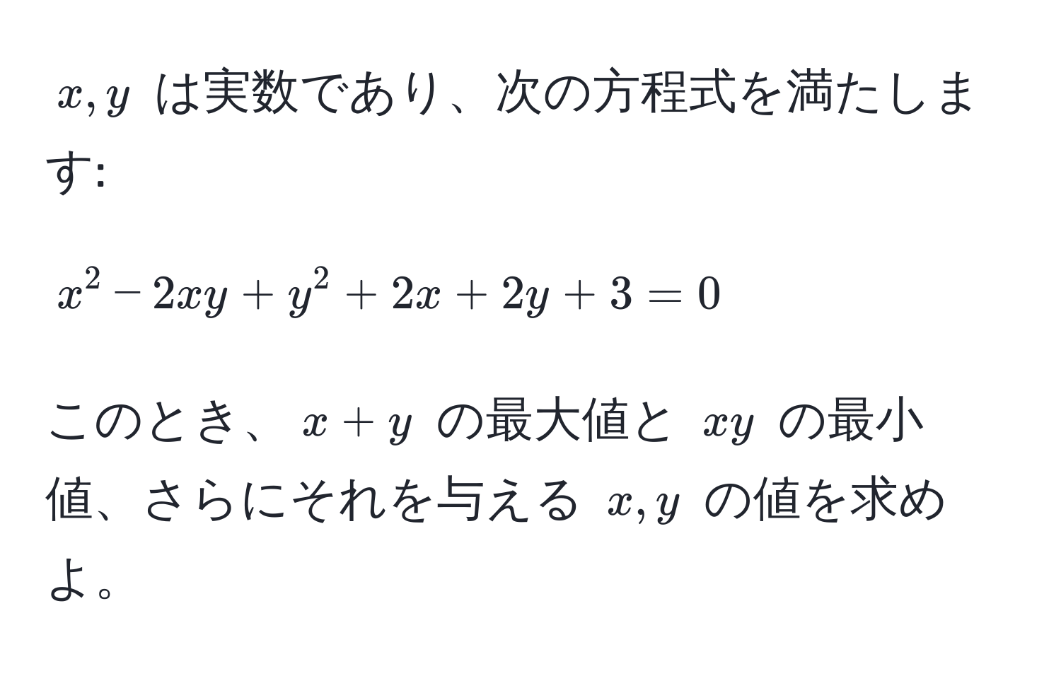 $x, y$ は実数であり、次の方程式を満たします: 
$$x^2 - 2xy + y^2 + 2x + 2y + 3 = 0$$ 
このとき、$x+y$ の最大値と $xy$ の最小値、さらにそれを与える $x, y$ の値を求めよ。