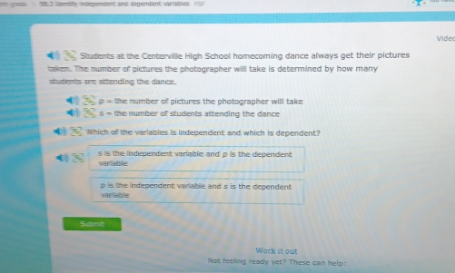 identf indegendent and degendent variables 
Vider
Students at the Centerville High School homecoming dance always get their pictures
taken. The number of pictures the photographer will take is determined by how many
students are attending the dance.
32° varnothing =th. number of pictures the photographer will take
0 3) s= the number of students attending the dance
401 30° Which of the variables is independent and which is dependent?
0) 5 s is the independent variable and p is the dependent 
varlablie
p is the independent variable and s is the dependent
varlablie
Submil
Work it out
Not feelling ready yet? These can help: