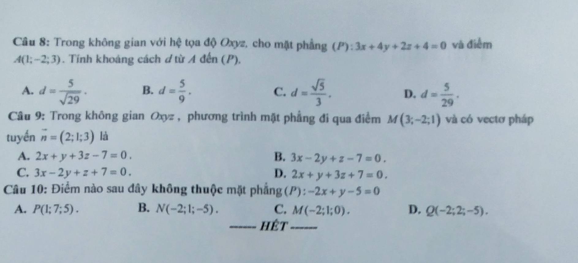 Trong không gian với hệ tọa độ Oxyz, cho mặt phầng (P):3x+4y+2z+4=0 và điểm
A(1;-2;3). Tính khoảng cách d từ A đến (P),
B.
A. d= 5/sqrt(29) · d= 5/9 . d= sqrt(5)/3 . D. d= 5/29 . 
C.
Câu 9: Trong không gian Oxyz , phương trình mặt phẳng đi qua điểm M(3;-2;1) và có vectơ pháp
tuyến vector n=(2;1;3) là
A. 2x+y+3z-7=0. B. 3x-2y+z-7=0.
C. 3x-2y+z+7=0. D. 2x+y+3z+7=0. 
Câu 10: Điểm nào sau đây không thuộc mặt phẳng (P):-2x+y-5=0
A. P(1;7;5). B. N(-2;1;-5). C. M(-2;1;0). D. Q(-2;2;-5). 
_hêt_