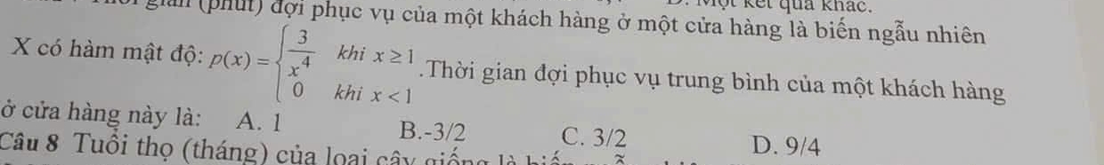 vột kết qua khác.
han (phút) đợi phục vụ của một khách hàng ở một cửa hàng là biến ngẫu nhiên
khi x≥ 1
X có hàm mật độ: p(x)=beginarrayl  3/x^4  0endarray. khi x<1</tex> 
□  Thời gian đợi phục vụ trung bình của một khách hàng
ở cửa hàng này là: A. 1 B. -3/2 C. 3/2
Câu 8 Tuôi thọ (tháng) của loại cây gi
D. 9/4