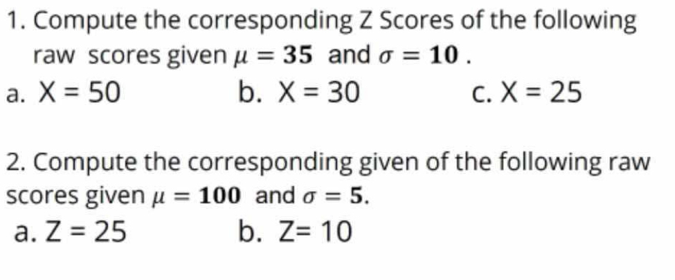 Compute the corresponding Z Scores of the following 
raw scores given mu =35 and sigma =10. 
a. X=50 b. X=30 C. X=25
2. Compute the corresponding given of the following raw 
scores given mu =100 and sigma =5. 
a. Z=25 b. Z=10