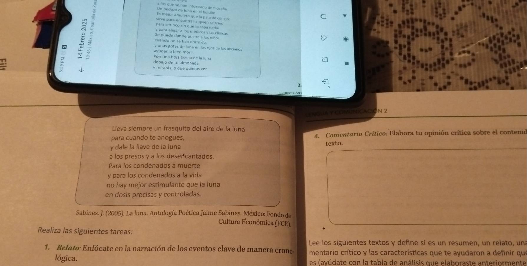 a los que se han intoxicado de filosofía
Un pedazo de luna en el bolsillo
Es mejor amuleto que la pata de conejo
: ª
sirve para encontrar a quien se ama
para ser rico sin que lo sepa nadie
y para alejar a los médicos y las clínicas.
Se puede dar de postré a los niños
cuando no se han dormido,
y unas gotas de luna en los ojos de los ancianos
ayudan a bien mori
Pon una hoja tierna de la luna
debajo de tu almohada
y mirarás lo que quieras ver.
2
LENGUA Y COMUNICACIÓN 2
Lleva siempre un frasquito del aire de la luna
para cuando te ahogues, 4. Comentario Crítico: Elabora tu opinión crítica sobre el contenio
y dale la llave de la luna texto.
a los presos y a los desencantados.
Para los condenados a muerte
y para los condenados a la vida
no hay mejor estimulante que la luna
en dosis precisas y controladas.
Sabines. J. (2005). La luna. Antología Poética Jaime Sabines. México: Fondo de
Cultura Económica (FCE).
Realiza las siguientes tareas:
Lee los siguientes textos y define si es un resumen, un relato, una
1. Relato: Enfócate en la narración de los eventos clave de manera crono- mentario crítico y las características que te ayudaron a definir que
lógica.
es (ayúdate con la tabla de análisis que elaboraste anteriormente