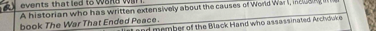 events that led to worla war . 
A historian who has written extensively about the causes of World War I, including i h 
book The War That Ended Peace. 
and member of the Black Hand who assassinated Archduke