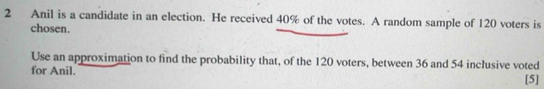 Anil is a candidate in an election. He received 40% of the votes. A random sample of 120 voters is 
chosen. 
Use an approximation to find the probability that, of the 120 voters, between 36 and 54 inclusive voted 
for Anil. 
[5]