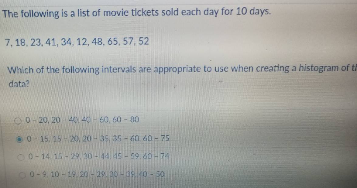 The following is a list of movie tickets sold each day for 10 days.
7, 18, 23, 41, 34, 12, 48, 65, 57, 52
Which of the following intervals are appropriate to use when creating a histogram of t
data?
0-20, 20-40, 40-60, 60-80
0-15, 15-20, 20-35, 35-60, 60-75
0-14, 15-29, 30-44, 45-59, 60-74
0-9, 10-19, 20-29, 30-39, 40-50