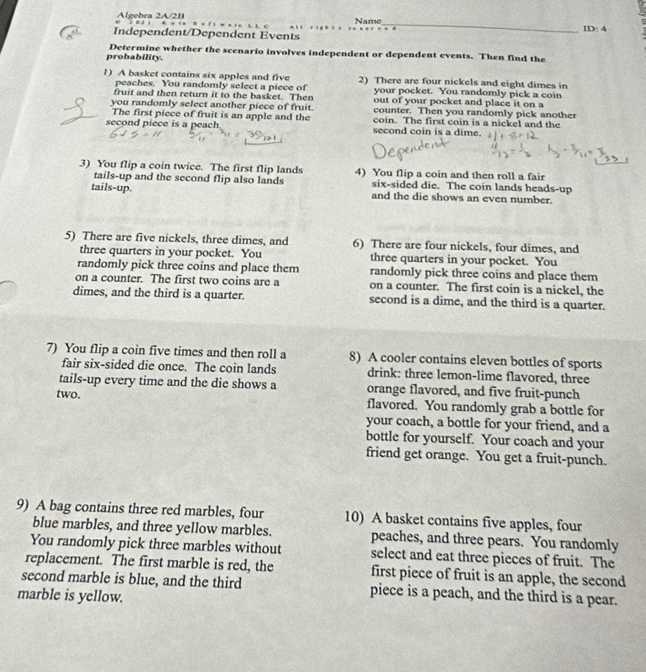 Algebra 2A/2B
D 7 0 2 1 K e ( x Name
_
ID:4
Independent/Dependent Events
Determine whether the scenario involves independent or dependent events. Then find the
probability.
1) A basket contains six apples and five 2) There are four nickels and eight dimes in
peaches. You randomly select a piece of your pocket. You randomly pick a coin
fruit and then return it to the basket. Then out of your pocket and place it on a
you randomly select another piece of fruit. counter. Then you randomly pick another
The first piece of fruit is an apple and the coin. The first coin is a nickel and the
second piece is a peach second coin is a dime.
3) You flip a coin twice. The first flip lands 4) You flip a coin and then roll a fair
tails-up and the second flip also lands six-sided die. The coin lands heads-up
tails-up. and the die shows an even number.
5) There are five nickels, three dimes, and 6) There are four nickels, four dimes, and
three quarters in your pocket. You three quarters in your pocket. You
randomly pick three coins and place them randomly pick three coins and place them
on a counter. The first two coins are a on a counter. The first coin is a nickel, the
dimes, and the third is a quarter. second is a dime, and the third is a quarter.
7) You flip a coin five times and then roll a 8) A cooler contains eleven bottles of sports
fair six-sided die once. The coin lands drink: three lemon-lime flavored, three
tails-up every time and the die shows a orange flavored, and five fruit-punch
two. flavored. You randomly grab a bottle for
your coach, a bottle for your friend, and a
bottle for yourself. Your coach and your
friend get orange. You get a fruit-punch.
9) A bag contains three red marbles, four 10) A basket contains five apples, four
blue marbles, and three yellow marbles. peaches, and three pears. You randomly
You randomly pick three marbles without select and eat three pieces of fruit. The
replacement. The first marble is red, the first piece of fruit is an apple, the second
second marble is blue, and the third piece is a peach, and the third is a pear.
marble is yellow.