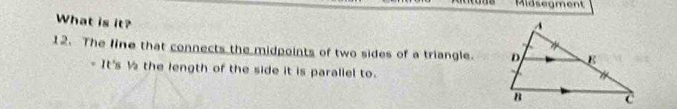 Midsegment 
What is it? 
12. The line that connects the midpoints of two sides of a triangle. 
- It's ½ the length of the side it is parallel to.