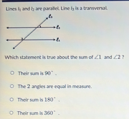 Lines l_1 and l_2 are parallel. Line l_3 is a transversal.
Which statement is true about the sum of ∠ 1 and ∠ 2 ?
Their sum is 90°.
The 2 angles are equal in measure.
Their sum is 180°.
Their sum is 360°.