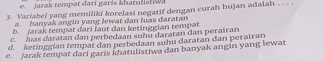 e. jarak tempat dari garis khatulistiwa
3. Variabel yang memiliki korelasi negatif dengan curah hujan adalah . . . .
a. banyak angin yang lewat dan luas daratan
b. jarak tempat dari laut dan ketinggian tempat
c. luas daratan dan perbedaan suhu daratan dan perairan
d. ketinggian tempat dan perbedaan suhu daratan dan perairan
e. jarak tempat dari garis khatulistiwa dan banyak angin yang lewat