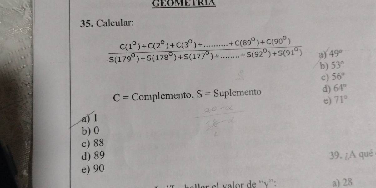 GEOMETRIA
35. Calcular:
 (C(1^0)+C(2^0)+C(3^0)+.........+C(89^0)+C(90^0))/S(179^0)+S(178^0)+S(177^0)+........(92^0)+S(91^0)  a) 49°
b) 53°
c) 56°
C= Complemento, S= Suplemento d) 64°
e) 71°
a) 1
b) 0
c) 88
d) 89 39. ¿A qué
e) 90
ar el valor de “ v ”: a) 28