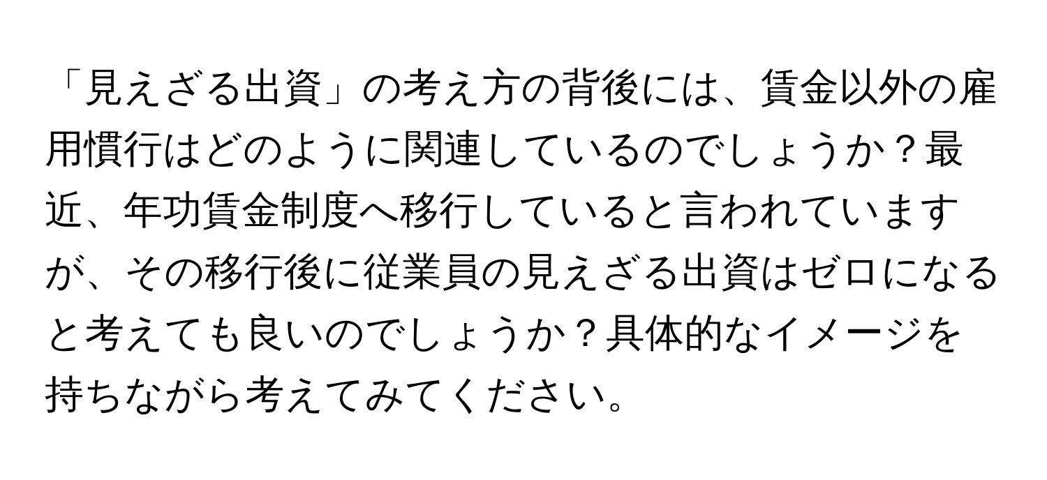 「見えざる出資」の考え方の背後には、賃金以外の雇用慣行はどのように関連しているのでしょうか？最近、年功賃金制度へ移行していると言われていますが、その移行後に従業員の見えざる出資はゼロになると考えても良いのでしょうか？具体的なイメージを持ちながら考えてみてください。