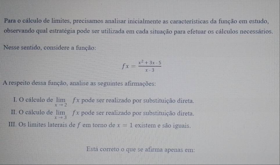 Para o cálculo de limites, precisamos analisar inicialmente as características da função em estudo, 
observando qual estratégia pode ser utilizada em cada situação para efetuar os cálculos necessários. 
Nesse sentido, considere a função:
fx= (x^2+3x-5)/x-3 
A respeito dessa função, analise as seguintes afirmações: 
I. O cálculo de limlimits _xto 2fx pode ser realizado por substituição direta. 
II. O cálculo de limlimits _xto 3fx pode ser realizado por substituição direta. 
III. Os limites laterais de fem torno de x=1 existem e são iguais. 
Está correto o que se afirma apenas em: