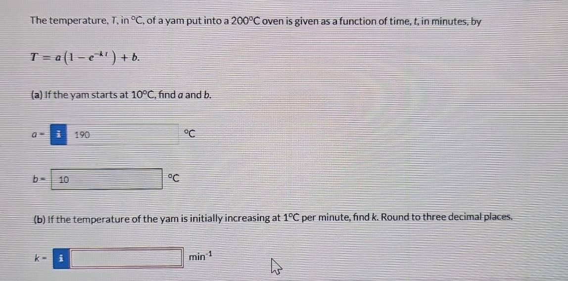 The temperature, T, n°C , of a yam put into a 200°C oven is given as a function of time, t, in minutes, by
T=a(1-e^(-kt))+b. 
(a) If the yam starts at 10°C , find a and b.
a= i190°C
b=10 □ □°C
(b) If the temperature of the yam is initially increasing at 1°C per minute, find k. Round to three decimal places.
k=i□ min^(-1)