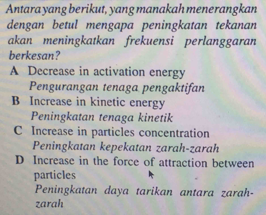 Antara yang berikut, yang manakah menerangkan
dengan betul mengapa peningkatan tekanan
akan meningkatkan frekuensi perlanggaran
berkesan?
A Decrease in activation energy
Pengurangan tenaga pengaktifan
B Increase in kinetic energy
Peningkatan tenaga kinetik
C Increase in particles concentration
Peningkatan kepekatan zarah-zarah
D Increase in the force of attraction between
particles
Peningkatan daya tarikan antara zarah-
zarah