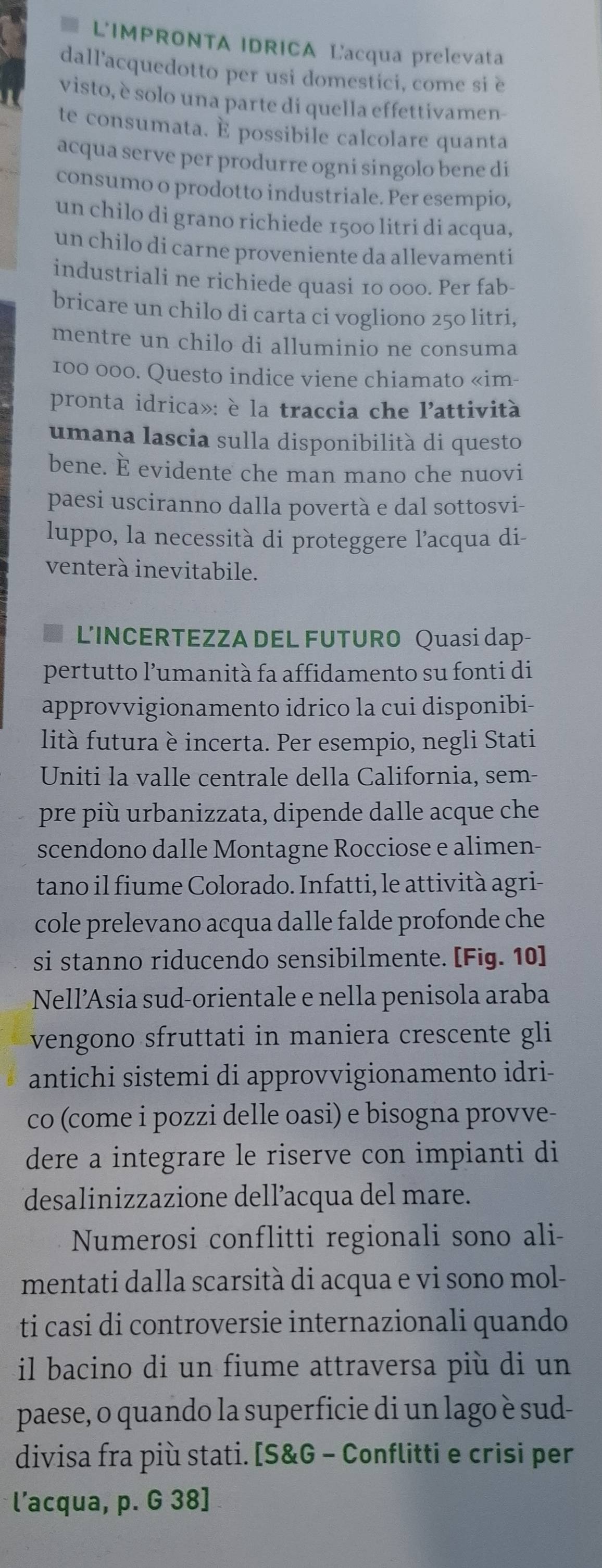 ≡ L'IMPRONTA IDRICA Lacqua prelevata
dall'acquedotto per usi domestici, come si e
visto, è solo una parte di quella effettivamen-
te consumata. É possibile calcolare quanta
acqua serve per produrre ogni singolo bene di
consumo o prodotto industriale. Per esempio,
un chilo di grano richiede 1500 litri di acqua,
un chilo di carne proveniente da allevamenti
industriali ne richiede quasi 10 000. Per fab-
bricare un chilo di carta ci vogliono 250 litri,
mentre un chilo di alluminio ne consuma
100 000. Questo indice viene chiamato «im-
pronta idrica»: è la traccia che l'attività
umana lascia sulla disponibilità di questo
bene. È evidente che man mano che nuovi
paesi usciranno dalla povertà e dal sottosvi-
luppo, la necessità di proteggere l’acqua di-
venterà inevitabile.
L'INCERTEZZA DEL FUTURO Quasi dap-
pertutto l’umanità fa affidamento su fonti di
approvvigionamento idrico la cui disponibi-
lità futura è incerta. Per esempio, negli Stati
Uniti la valle centrale della California, sem-
pre più urbanizzata, dipende dalle acque che
scendono dalle Montagne Rocciose e alimen-
tano il fiume Colorado. Infatti, le attività agri-
cole prelevano acqua dalle falde profonde che
si stanno riducendo sensibilmente. [Fig. 10]
Nell’Asia sud-orientale e nella penisola araba
vengono sfruttati in maniera crescente gli
antichi sistemi di approvvigionamento idri-
co (come i pozzi delle oasi) e bisogna provve-
dere a integrare le riserve con impianti di
desalinizzazione dell’acqua del mare.
Numerosi conflitti regionali sono ali-
mentati dalla scarsità di acqua e vi sono mol-
ti casi di controversie internazionali quando
il bacino di un fiume attraversa più di un
paese, o quando la superficie di un lago è sud-
divisa fra più stati. [S&G - Conflitti e crisi per
l’acqua, p. G 38]