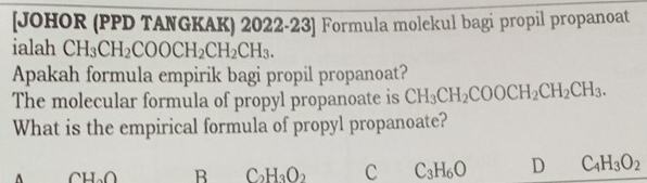 [JOHOR (PPD TANGKAK) 2022-23] Formula molekul bagi propil propanoat
ialah CH_3CH_2COOCH_2CH_2CH_3. 
Apakah formula empirik bagi propil propanoat?
The molecular formula of propyl propanoate is CH_3CH_2COOCH_2CH_2CH_3. 
What is the empirical formula of propyl propanoate?
CH_2O B C_2H_3O_2 C C_3H_6O D C_4H_3O_2