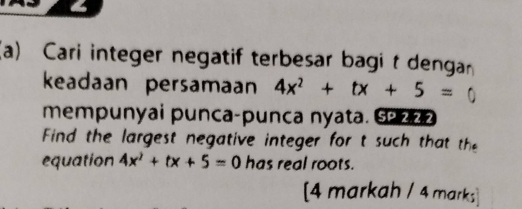 Cari integer negatif terbesar bagi t dengan 
keadaan persamaan 4x^2+tx+5=0
mempunyai punca-punca nyata. ©222 
Find the largest negative integer for t such that the 
equation 4x^2+tx+5=0 has real roots. 
[4 markah / 4 marks]