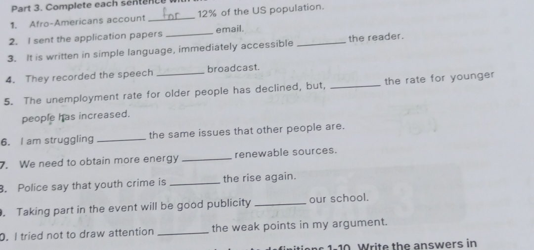 Complete each sentence wi 
1. Afro-Americans account _ 12% of the US population. 
2. I sent the application papers _email. 
3. It is written in simple language, immediately accessible _the reader. 
4. They recorded the speech _broadcast. 
5. The unemployment rate for older people has declined, but, _the rate for younger 
people has increased. 
6. I am struggling _the same issues that other people are. 
7. We need to obtain more energy _renewable sources. 
. Police say that youth crime is _the rise again. 
. Taking part in the event will be good publicity _our school. 
0. I tried not to draw attention _the weak points in my argument. 
s 1-10 Write the answers in