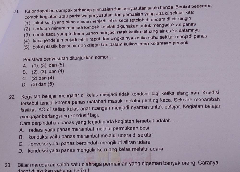 Kalor dapat berdampak terhadap pemuaian dan penyusutan suatu benda. Berikut beberapa
contoh kegiatan atau peristiwa penyusutan dan pemuaian yang ada di sekitar kita:
(1) jaket kulit yang akan dicuci menjadi lebih kecil setelah direndam di air dingin
(2) sedotan minum menjadi lembek setelah digunakan untuk mengaduk air panas
(3) cerek kaca yang terkena panas menjadi retak ketika dituang air es ke dalamnya
(4) kaca jendela menjadi lebih rapat dari bingkainya ketika suhu sekitar menjadi panas
(5) botol plastik berisi air dan diletakkan dalam kulkas lama-kelamaan penyok
Peristiwa penyusutan ditunjukkan nomor ....
A. (1), (3), dan (5)
B. (2), (3), dan (4)
C. (2) dan (4)
D. (3) dan (5)
22. Kegiatan belajar mengajar di kelas menjadi tidak kondusif lagi ketika siang hari. Kondisi
tersebut terjadi karena panas matahari masuk melalui genting kaca. Sekolah menambah
fasilitas AC di setiap kelas agar ruangan menjadi nyaman untuk belajar. Kegiatan belajar
mengajar berlangsung kondusif lagi.
Cara perpindahan panas yang terjadi pada kegiatan tersebut adalah ....
A. radiasi yaitu panas merambat melalui permukaan besi
B. konduksi yaitu panas merambat melalui udara di sekitar
C. konveksi yaitu panas berpindah mengikuti aliran udara
D. konduksi yaitu panas mengalir ke ruang kelas melalui udara
23. Biliar merupakan salah satu olahraga permainan yang digemari banyak orang. Caranya
danat dilakukan sebagai berikut :