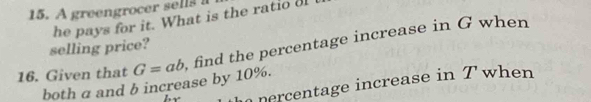 A greengrocer sellss 
he pays for it. What is the ratio o 
selling price? 
16. Given that G=ab find the percentage increase in G when 
both a and b increase by 10%. 
nercentage increase in T when