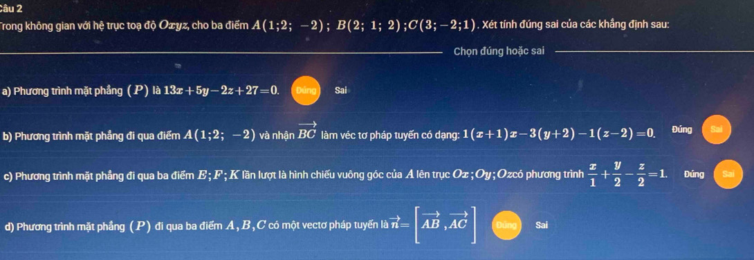 Trong không gian với hệ trục toạ độ Oxyz, cho ba điểm A(1;2;-2); B(2;1;2); C(3;-2;1). Xét tính đúng sai của các khẳng định sau:
Chọn đúng hoặc sai
a) Phương trình mặt phẳng ( P) là 13x+5y-2z+27=0. Đúng Sai
b) Phương trình mặt phẳng đi qua điểm A(1;2;-2) và nhận vector BC làm véc tơ pháp tuyến có dạng: 1(x+1)x-3(y+2)-1(z-2)=0. Đúng
c) Phương trình mặt phẳng đi qua ba điểm E; F; K lần lượt là hình chiếu vuông góc của A lên trục ở Ox; Oy; Ozcó phương trình  x/1 + y/2 - z/2 =1. Đúng
d) Phương trình mặt phẳng (P) đi qua ba điểm A, B, C có một vectơ pháp tuyển là vector n=[vector AB,vector AC] jìng Sai