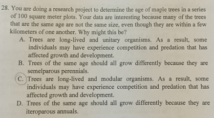 You are doing a research project to determine the age of maple trees in a series
of 100 square meter plots. Your data are interesting because many of the trees
that are the same age are not the same size, even though they are within a few
kilometers of one another. Why might this be?
A. Trees are long-lived and unitary organisms. As a result, some
individuals may have experience competition and predation that has
affected growth and development.
B. Trees of the same age should all grow differently because they are
semelparous perennials.
C. Trees are long-lived and modular organisms. As a result, some
individuals may have experience competition and predation that has
affected growth and development.
D. Trees of the same age should all grow differently because they are
iteroparous annuals.