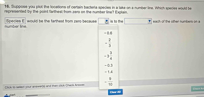 Suppose you plot the locations of certain bacteria species in a lake on a number line. Which species would be
represented by the point farthest from zero on the number line? Explain.
Species E would be the farthest from zero because is to the □ each of the other numbers on a
number line.
- 0.6
- 2/3 
-3 3/4 
- 0.3
- 1.4
Click to select your answer(s) and then click Check Answer. - 9/10 
Check An
Clear All
part