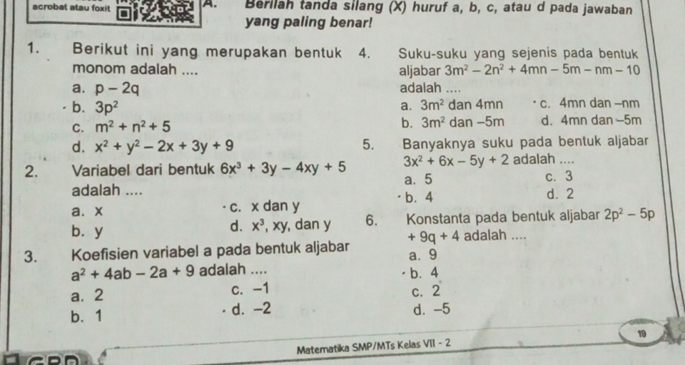 acrobat atau foxit Berllah tanda silang (X) huruf a, b, c, atau d pada jawaban
yang paling benar!
1. Berikut ini yang merupakan bentuk 4. Suku-suku yang sejenis pada bentuk
monom adalah .... aljabar 3m^2-2n^2+4mn-5m-nm-10
a. p-2q adalah ....
b. 3p^2 3m^2 dan 4mn c. 4mn dan - nm
a.
C. m^2+n^2+5 b. 3m^2 dan −5m d. 4mn dan -5m
d. x^2+y^2-2x+3y+9 5. Banyaknya suku pada bentuk aljabar
2. Variabel dari bentuk 6x^3+3y-4xy+5 3x^2+6x-5y+2 adalah ....
a. 5 c. 3
adalah .... b. 4
d. 2
a⩽ x c. x dan y
bùy , dan y 6. Konstanta pada bentuk aljabar 2p^2-5p
d. x^3, xy
3. Koefisien variabel a pada bentuk aljabar +9q+4 adalah ....
a. 9
a^2+4ab-2a+9 adalah .... b. 4
a. 2 c. -1
c. 2
b、 1 d. -2 d. -5
Matematika SMP/MTs Kelas VII - 2 19