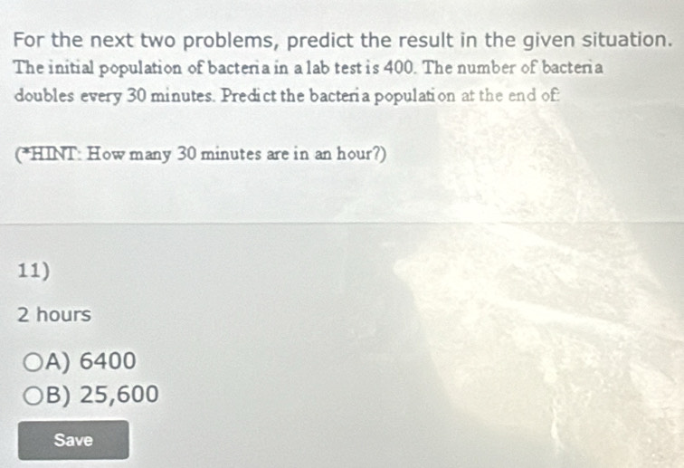 For the next two problems, predict the result in the given situation.
The initial population of bacteria in a lab test is 400. The number of bacteria
doubles every 30 minutes. Predict the bacteria population at the end of:
(*HINT: How many 30 minutes are in an hour?)
11)
2 hours
A) 6400
B) 25,600
Save