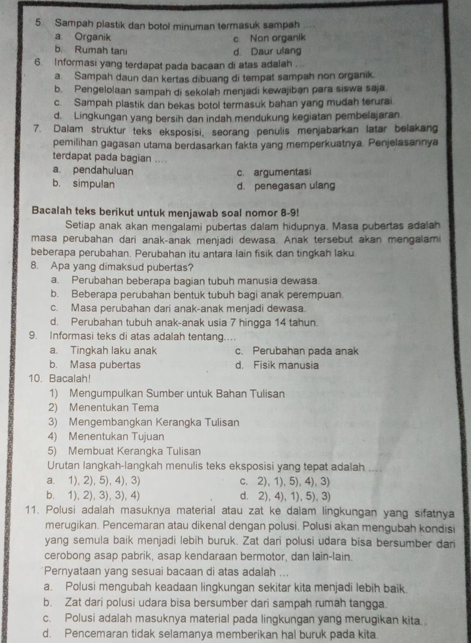 Sampah plastik dan botol minuman termasuk sampah .
a Organik c. Non organik
b. Rumah tani d Daur ulang
6. Informasi yang terdapat pada bacaan di atas adalah
a. Sampah daun dan kertas dibuang di tempat sampah non organik.
b. Pengelolaan sampah di sekolah menjadi kewajiban para siswa saja
c. Sampah plastik dan bekas botol termasuk bahan yang mudah terurai
d. Lingkungan yang bersih dan indah mendukung kegiatan pembelajaran
7. Dalam struktur teks eksposisi, seorang penulis menjabarkan latar belakang
pemilihan gagasan utama berdasarkan fakta yang memperkuatnya. Penjelasannya
terdapat pada bagian ....
a. pendahuluan c. argumentasi
b. simpulan d. penegasan ulang
Bacalah teks berikut untuk menjawab soal nomor 8-9!
Setiap anak akan mengalami pubertas dalam hidupnya. Masa pubertas adalah
masa perubahan dari anak-anak menjadi dewasa. Anak tersebut akan mengalami
beberapa perubahan. Perubahan itu antara lain fisik dan tingkah laku
8. Apa yang dimaksud pubertas?
a. Perubahan beberapa bagian tubuh manusia dewasa.
b. Beberapa perubahan bentuk tubuh bagi anak perempuan.
c. Masa perubahan dari anak-anak menjadi dewasa.
d. Perubahan tubuh anak-anak usia 7 hingga 14 tahun.
9. Informasi teks di atas adalah tentang.
a. Tingkah laku anak c. Perubahan pada anak
b. Masa pubertas d. Fisik manusia
10. Bacalah!
1) Mengumpulkan Sumber untuk Bahan Tulisan
2) Menentukan Tema
3) Mengembangkan Kerangka Tulisan
4) Menentukan Tujuan
5) Membuat Kerangka Tulisan
Urutan langkah-langkah menulis teks eksposisi yang tepat adalah
a. 1), 2), 5), 4), 3) c. 2), 1), 5), 4), 3)
b. 1), 2), 3), 3), 4) d. 2), 4), 1), 5), 3)
11. Polusi adalah masuknya material atau zat ke dalam lingkungan yang sifatnya
merugikan. Pencemaran atau dikenal dengan polusi. Polusi akan mengubah kondisi
yang semula baik menjadi lebih buruk. Zat dari polusi udara bisa bersumber dari
cerobong asap pabrik, asap kendaraan bermotor, dan lain-lain.
Pernyataan yang sesuai bacaan di atas adalah ...
a. Polusi mengubah keadaan lingkungan sekitar kita menjadi lebih baik.
b. Zat dari polusi udara bisa bersumber dari sampah rumah tangga.
c. Polusi adalah masuknya material pada lingkungan yang merugikan kita.
d. Pencemaran tidak selamanya memberikan hal buruk pada kita.