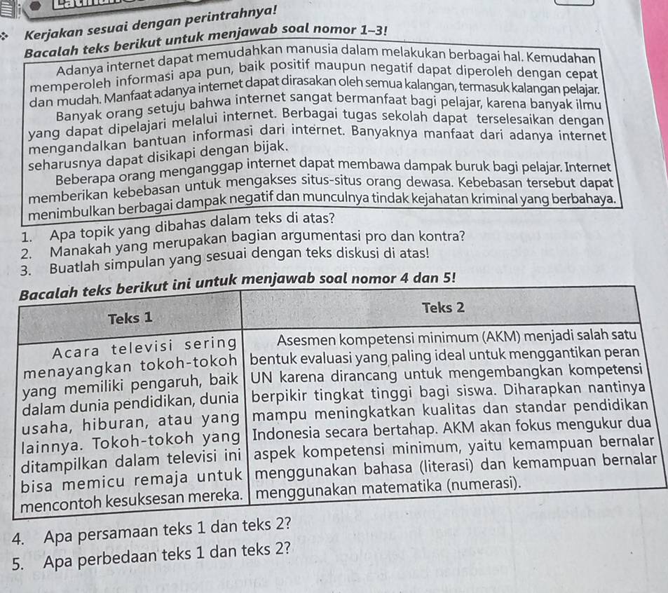 Kerjakan sesuai dengan perintrahnya! 
Bacalah teks berikut untuk menjawab soal nomor 1-3! 
Adanya internet dapat memudahkan manusia dalam melakukan berbagai hal. Kemudahan 
memperoleh informasi apa pun, baik positif maupun negatif dapat diperoleh dengan cepat 
dan mudah. Manfaat adanya internet dapat dirasakan oleh semua kalangan, termasuk kalangan pelajar. 
Banyak orang setuju bahwa internet sangat bermanfaat bagi pelajar, karena banyak ilmu 
yang dapat dipelajari melalui internet. Berbagai tugas sekolah dapat terselesaikan dengan 
mengandalkan bantuan informasi dari internet. Banyaknya manfaat dari adanya internet 
seharusnya dapat disikapi dengan bijak. 
Beberapa orang menganggap internet dapat membawa dampak buruk bagi pelajar. Internet 
memberikan kebebasan untuk mengakses situs-situs orang dewasa. Kebebasan tersebut dapat 
menimbulkan berbagai dampak negatif dan munculnya tindak kejahatan kriminal yang berbahaya. 
1. Apa topik yang dibahas dalam teks di atas? 
2. Manakah yang merupakan bagian argumentasi pro dan kontra? 
3. Buatlah simpulan yang sesuai dengan teks diskusi di atas! 
al nomor 4 dan 5! 
r 
4. Apa persamaan teks 1 dan te 
5. Apa perbedaan teks 1 dan teks 2?