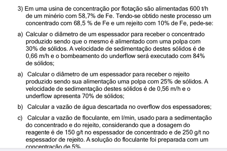 Em uma usina de concentração por flotação são alimentadas 600 t/h
de um minério com 58,7% de Fe. Tendo-se obtido neste processo um 
concentrado com 68,5 % de Fe e um rejeito com 10% de Fe, pede-se: 
a) Calcular o diâmetro de um espessador para receber o concentrado 
produzido sendo que o mesmo é alimentado com uma polpa com
30% de sólidos. A velocidade de sedimentação destes sólidos é de
0,66 m/h e o bombeamento do underflow será executado com 84%
de sólidos; 
a) Calcular o diâmetro de um espessador para receber o rejeito 
produzido sendo sua alimentação uma polpa com 25% de sólidos. A 
velocidade de sedimentação destes sólidos é de 0,56 m/h e o 
underflow apresenta 70% de sólidos; 
b) Calcular a vazão de água descartada no overflow dos espessadores; 
c) Calcular a vazão de floculante, em l/min, usado para a sedimentação 
do concentrado e do rejeito, considerando que a dosagem do 
reagente é de 150 g/t no espessador de concentrado e de 250 g/t no 
espessador de rejeito. A solução do floculante foi preparada com um 
concentração de 5%