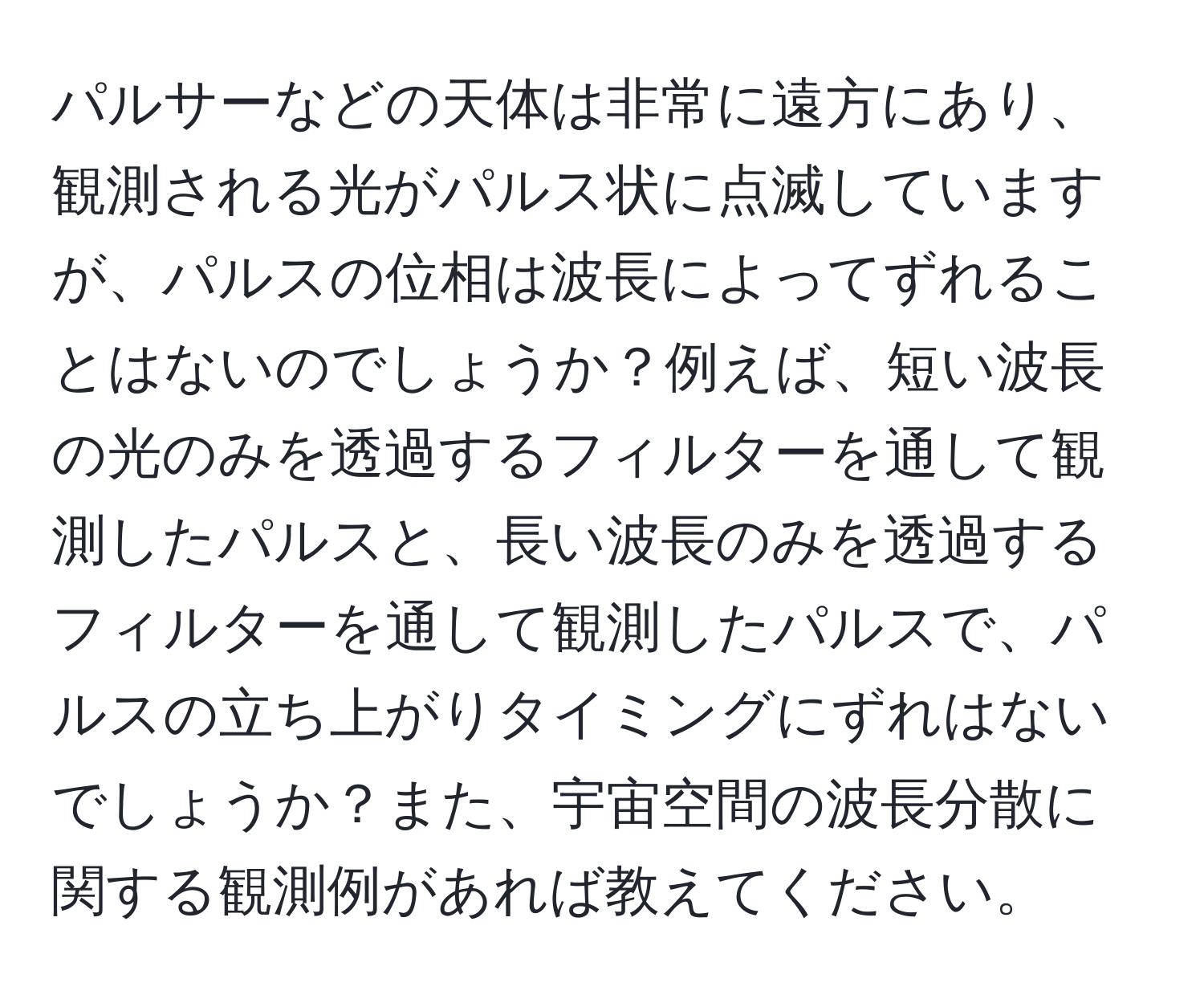 パルサーなどの天体は非常に遠方にあり、観測される光がパルス状に点滅していますが、パルスの位相は波長によってずれることはないのでしょうか？例えば、短い波長の光のみを透過するフィルターを通して観測したパルスと、長い波長のみを透過するフィルターを通して観測したパルスで、パルスの立ち上がりタイミングにずれはないでしょうか？また、宇宙空間の波長分散に関する観測例があれば教えてください。