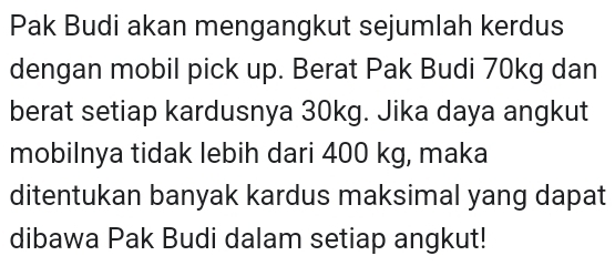 Pak Budi akan mengangkut sejumlah kerdus 
dengan mobil pick up. Berat Pak Budi 70kg dan 
berat setiap kardusnya 30kg. Jika daya angkut 
mobilnya tidak lebih dari 400 kg, maka 
ditentukan banyak kardus maksimal yang dapat 
dibawa Pak Budi dalam setiap angkut!