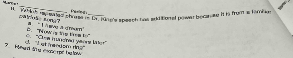 Name
Name:_ Period:
6. Which repeated phrase in Dr. King's speech has additional power because it is from a familiar
patriotic song? a. “ I have a dream”
b. “Now is the time to”
c. “One hundred years later”
d. “Let freedom ring”
7. Read the excerpt below: