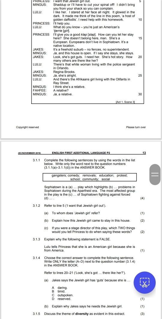 MINGUS: Shaddup or I'll have to cut your spinal off! I didn't bring
you from your shack so you can complain.
LULU: I like her. I stared at her face all night. It glowed in the
dark. It made me think of the line in this poem, 'a host of
golden daffodils'. I need help with this homework. 10
PRINCESS: I'll help you.
LULU: What do you know - you're just an American's
'tjerrie [gir].
PRINCESS I'll give you a good k/ap [s/ap]. How can you let her stay
here? She doesn't belong here, man. She's a 15
European. Europeans don't live in Sophiatown. It's a
native location.
JAKES: It's a freehold suburb - no fences, no superintendent.
MINGUS: Ja, and this house is open. If I say she stays, she stays.
JAKES: Look, she's got guts. I need her. She's hot story. How 20
many others are there like her?
LULU: There's that white woman living with the police sergeant
in Orlando.
JAKES: Regina Brooks.
MINGUS: Ja, she's alright.
25
LULU: And there's the Afrikaans girl living with the Olifants in
Ray Street.
MINGUS: I think she's a relative.
FAHFEE: A relative?
MINGUS: Ja, a relative. 30
[Act 1, Scene 3]
Copyright reserved Please turn over
(EC/NOVEMBER 2019) ENGLISH FIRST ADDITIONAL LANGUAGE P2 13
3.1.1 Complete the following sentences by using the words in the list
below. Write only the word next to the question numbers
(3.1.1(a)-3.1.1(d)) in the ANSWER BOOK.
gangsters; comedy; removals; education; protest;
school;community; social
Sophiatown is a (a) ... play which highlights (b) ... problems in
Sophiatown during the Apartheid era. The most affected group
in the play is the (c) ... of Sophiatown fighting against forced
(d) ... . (4)
3.1.2 Refer to line 5 ('I want that Jewish girl out').
(a) To whom does ‘Jewish girl' refer? (1)
(b) Explain how this Jewish girl came to stay in this house. (2)
(c) If you were a stage director of this play, which TWO things
would you tell Princess to do when saying these words? (2)
3.1.3 Explain why the following statement is FALSE.
Lulu tells Princess that she is an American girl because she is
from America (1)
3.1.4 Choose the correct answer to complete the following sentence.
Write ONLY the letter (A-D) next to the question number (3.1.4)
in the ANSWER BOOK.
Refer to lines 20-21 (‘Look, she's got ... there like her?').
(a) Jakes says the Jewish girl has ‘guts’ because she is ...
A daring.
db
B timid
C outspoken.
D reserved. (1)
(b) Explain why Jakes says he needs the Jewish girl. (1)
3.1.5 Discuss the theme of diversity as evident in this extract (3)