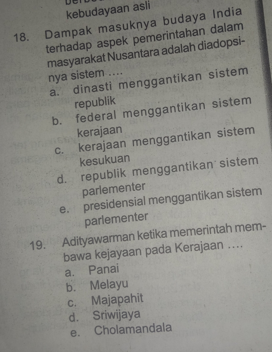 kebudayaan asli
18. Dampak masuknya budaya India
terhadap aspek pemerintahan dalam
masyarakat Nusantara adalah diadopsi-
nya sistem ....
a. dinasti menggantikan sistem
republik
b. federal menggantikan sistem
kerajaan
c. kerajaan menggantikan sistem
kesukuan
d. republik menggantikan sistem
parlementer
e. presidensial menggantikan sistem
parlementer
19. Adityawarman ketika memerintah mem-
bawa kejayaan pada Kerajaan ....
a. Panai
b. Melayu
c. Majapahit
d. Sriwijaya
e. Cholamandala