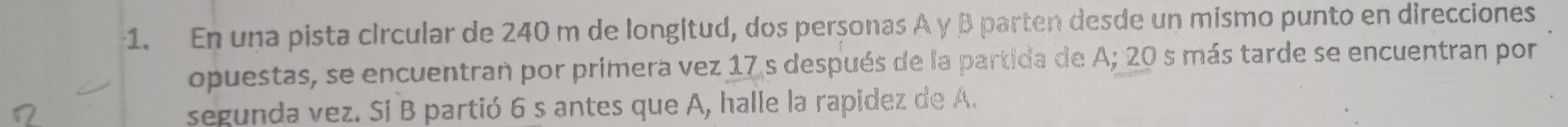 En una pista circular de 240 m de longitud, dos perçonas A y B parten desde un mismo punto en direcciones 
opuestas, se encuentran por primera vez 17 s después de la partida de A; 20 s más tarde se encuentran por 
segunda vez. Si B partió 6 s antes que A, halle la rapidez de A.